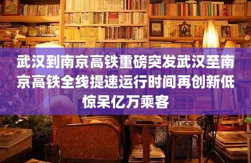 武汉到南京高铁重磅突发武汉至南京高铁全线提速运行时间再创新低惊呆亿万乘客