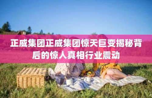 正威集团正威集团惊天巨变揭秘背后的惊人真相行业震动