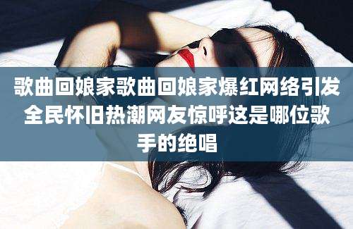 歌曲回娘家歌曲回娘家爆红网络引发全民怀旧热潮网友惊呼这是哪位歌手的绝唱