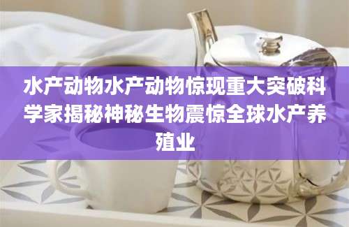 水产动物水产动物惊现重大突破科学家揭秘神秘生物震惊全球水产养殖业