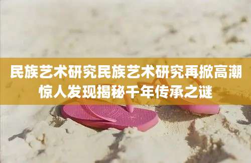 民族艺术研究民族艺术研究再掀高潮惊人发现揭秘千年传承之谜