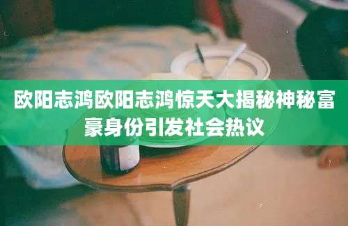 欧阳志鸿欧阳志鸿惊天大揭秘神秘富豪身份引发社会热议