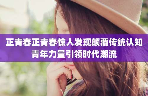 正青春正青春惊人发现颠覆传统认知青年力量引领时代潮流