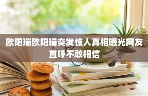 欧阳瑞欧阳瑞突发惊人真相曝光网友直呼不敢相信