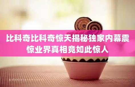 比科奇比科奇惊天揭秘独家内幕震惊业界真相竟如此惊人