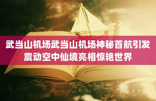 武当山机场武当山机场神秘首航引发震动空中仙境亮相惊艳世界