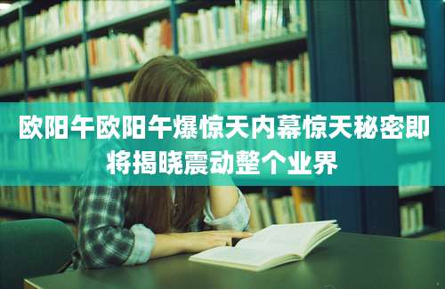 欧阳午欧阳午爆惊天内幕惊天秘密即将揭晓震动整个业界