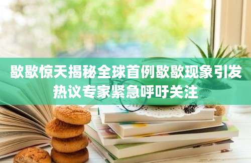 歇歇惊天揭秘全球首例歇歇现象引发热议专家紧急呼吁关注