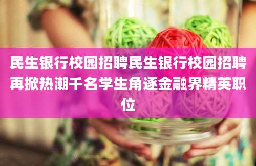民生银行校园招聘民生银行校园招聘再掀热潮千名学生角逐金融界精英职位