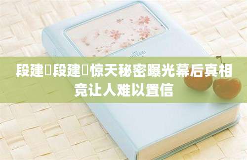 段建珺段建珺惊天秘密曝光幕后真相竟让人难以置信