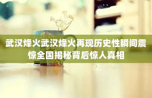 武汉烽火武汉烽火再现历史性瞬间震惊全国揭秘背后惊人真相
