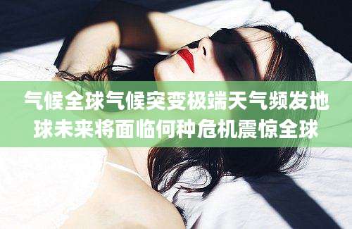 气候全球气候突变极端天气频发地球未来将面临何种危机震惊全球