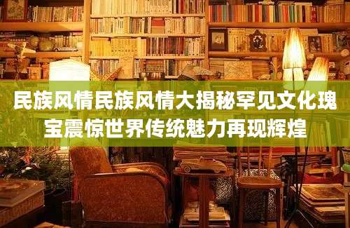 民族风情民族风情大揭秘罕见文化瑰宝震惊世界传统魅力再现辉煌