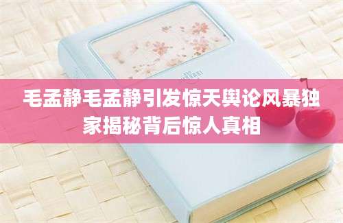 毛孟静毛孟静引发惊天舆论风暴独家揭秘背后惊人真相