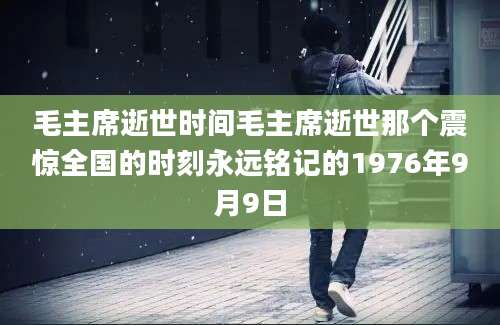 毛主席逝世时间毛主席逝世那个震惊全国的时刻永远铭记的1976年9月9日