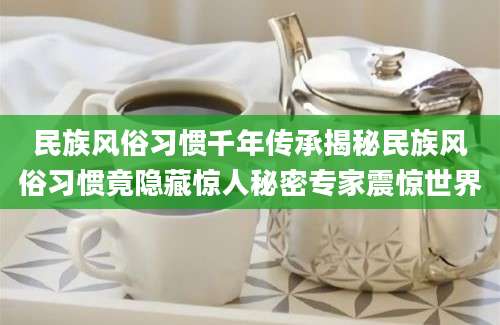 民族风俗习惯千年传承揭秘民族风俗习惯竟隐藏惊人秘密专家震惊世界