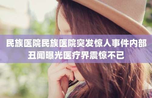 民族医院民族医院突发惊人事件内部丑闻曝光医疗界震惊不已