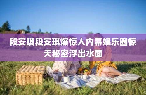 段安琪段安琪爆惊人内幕娱乐圈惊天秘密浮出水面