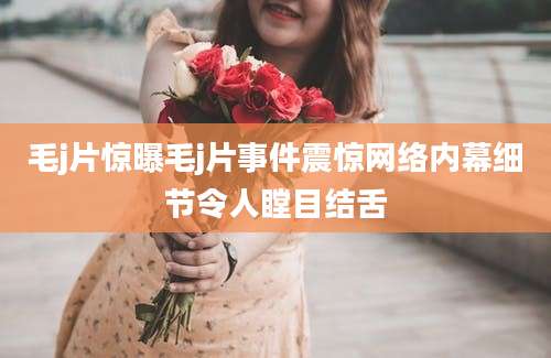 毛j片惊曝毛j片事件震惊网络内幕细节令人瞠目结舌