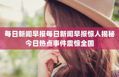 每日新闻早报每日新闻早报惊人揭秘今日热点事件震惊全国