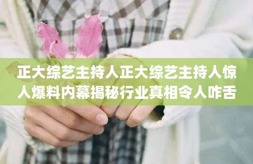 正大综艺主持人正大综艺主持人惊人爆料内幕揭秘行业真相令人咋舌