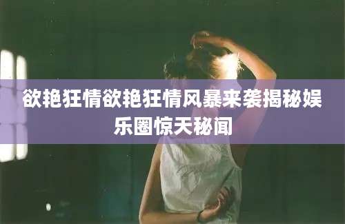 欲艳狂情欲艳狂情风暴来袭揭秘娱乐圈惊天秘闻