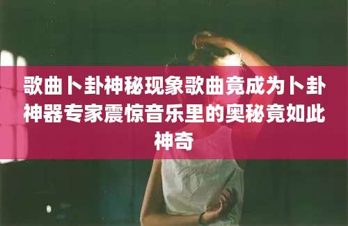 歌曲卜卦神秘现象歌曲竟成为卜卦神器专家震惊音乐里的奥秘竟如此神奇