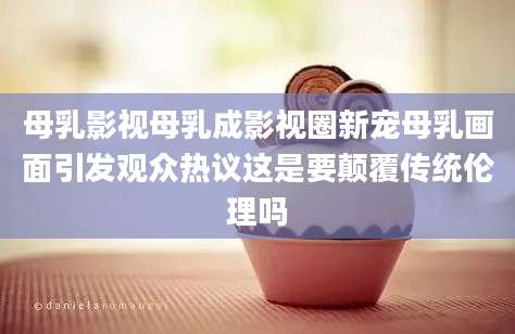 母乳影视母乳成影视圈新宠母乳画面引发观众热议这是要颠覆传统伦理吗