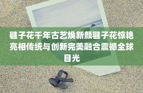 毽子花千年古艺焕新颜毽子花惊艳亮相传统与创新完美融合震撼全球目光