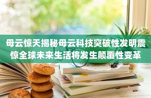 母云惊天揭秘母云科技突破性发明震惊全球未来生活将发生颠覆性变革