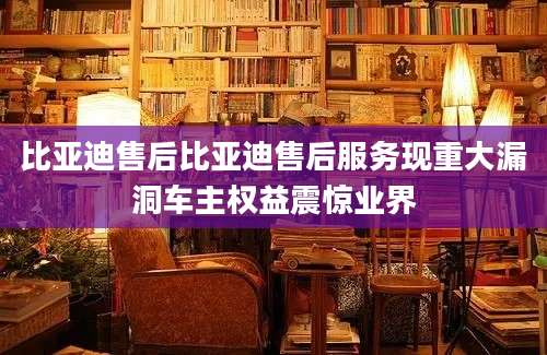 比亚迪售后比亚迪售后服务现重大漏洞车主权益震惊业界