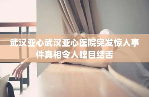 武汉亚心武汉亚心医院突发惊人事件真相令人瞠目结舌