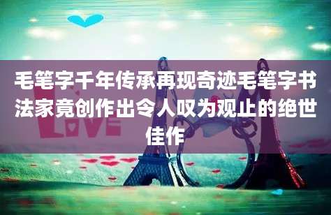 毛笔字千年传承再现奇迹毛笔字书法家竟创作出令人叹为观止的绝世佳作
