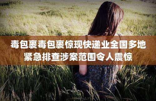 毒包裹毒包裹惊现快递业全国多地紧急排查涉案范围令人震惊