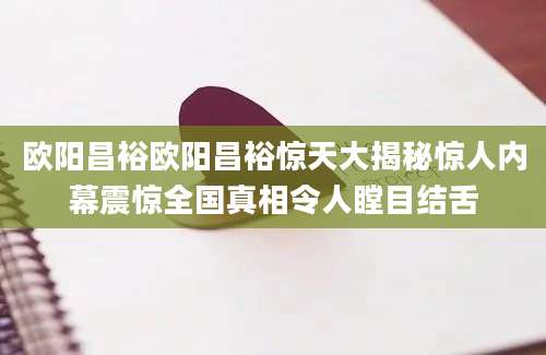 欧阳昌裕欧阳昌裕惊天大揭秘惊人内幕震惊全国真相令人瞠目结舌