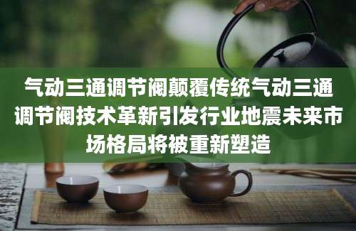气动三通调节阀颠覆传统气动三通调节阀技术革新引发行业地震未来市场格局将被重新塑造