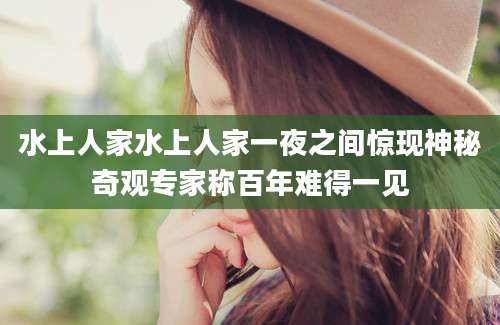 水上人家水上人家一夜之间惊现神秘奇观专家称百年难得一见