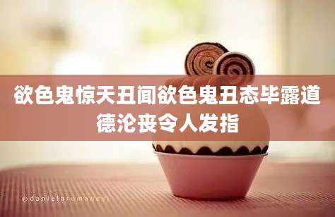 欲色鬼惊天丑闻欲色鬼丑态毕露道德沦丧令人发指