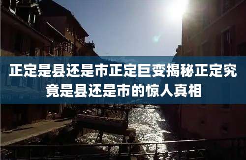 正定是县还是市正定巨变揭秘正定究竟是县还是市的惊人真相