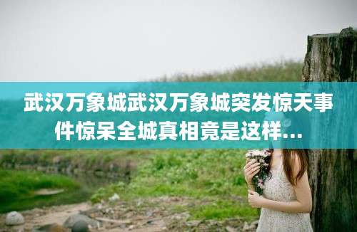 武汉万象城武汉万象城突发惊天事件惊呆全城真相竟是这样...