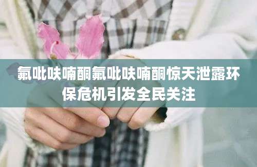 氟吡呋喃酮氟吡呋喃酮惊天泄露环保危机引发全民关注