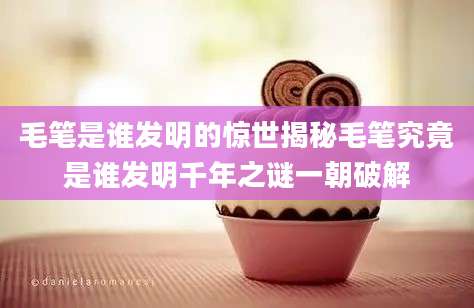 毛笔是谁发明的惊世揭秘毛笔究竟是谁发明千年之谜一朝破解