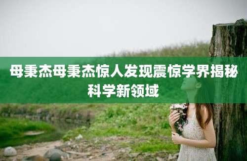 母秉杰母秉杰惊人发现震惊学界揭秘科学新领域