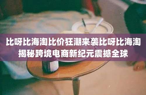 比呀比海淘比价狂潮来袭比呀比海淘揭秘跨境电商新纪元震撼全球