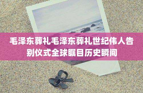 毛泽东葬礼毛泽东葬礼世纪伟人告别仪式全球瞩目历史瞬间