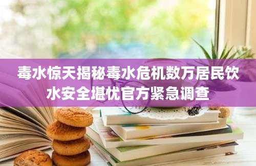 毒水惊天揭秘毒水危机数万居民饮水安全堪忧官方紧急调查