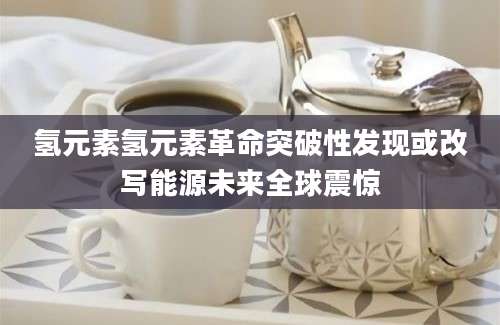 氢元素氢元素革命突破性发现或改写能源未来全球震惊