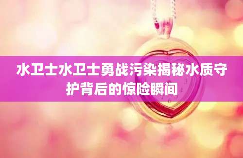 水卫士水卫士勇战污染揭秘水质守护背后的惊险瞬间
