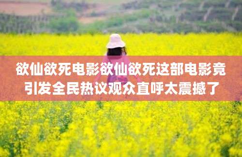 欲仙欲死电影欲仙欲死这部电影竟引发全民热议观众直呼太震撼了
