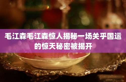 毛江森毛江森惊人揭秘一场关乎国运的惊天秘密被揭开